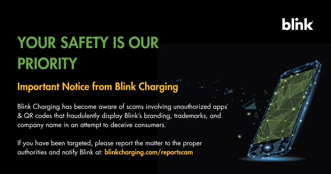 YOUR SAFETY IS OUR PRIORITY. 
Important Notice from Blink Charging:
 
Blink Charging has become aware of scams involving unauthorized apps & QR codes that fraudulently display Blink’s branding, trademarks, and company name in an attempt to deceive consumers.
 
If you have been targeted, please report the matter to the proper authorities and notify Blink at: blinkcharging.com/reportscam