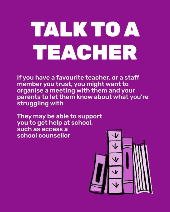 Purple graphic with white text. Capitalised title reads 'Talk to a teacher'. Text indented to the left reads 'If you have a favourite teacher, or a staff member you trust, you might want to organise a meeting with them and your parents to let them know about what you’re struggling with. They may be able to support you to get help at school, such as access a school counsellor'. In the bottom right corner is an illustration of four books lined up, in various shades of purple.