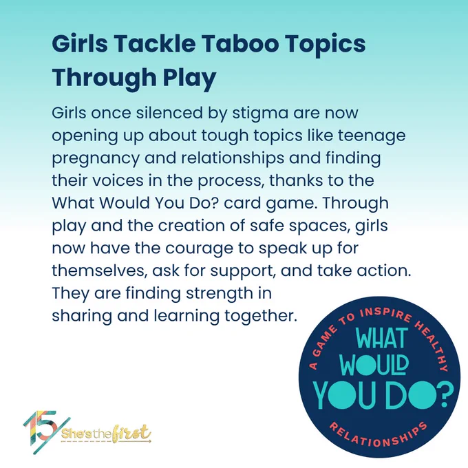 Girls once silenced by stigma are now opening up about tough topics like teenage pregnancy and relationships and finding their voices in the process, thanks to the What Would You Do? card game. Through play and the creation of safe spaces, girls now have the courage to speak up for themselves, ask for support, and take action. They are finding strength in sharing and learning together. 