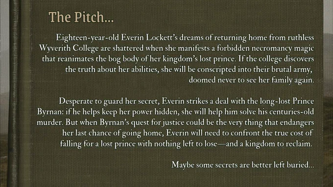 Eighteen-year-old Everin Lockett’s dreams of returning home from ruthless Wyverith College are shattered when she manifests a forbidden necromancy magic that reanimates the bog body of her kingdom’s lost prince. If the college discovers the truth about her abilities, she will be conscripted into their brutal army, 
doomed never to see her family again.

Desperate to guard her secret, Everin strikes a deal with the long-lost Prince Byrnan: if he helps keep her power hidden, she will help him solve his centuries-old murder. But when Byrnan’s quest for justice could be the very thing that endangers her last chance of going home, Everin will need to confront the true cost of 
falling for a lost prince with nothing left to lose—and a kingdom to reclaim. 

Maybe some secrets are better left buried…
