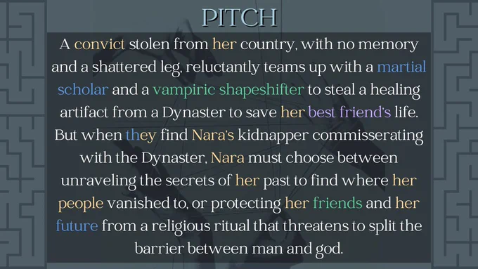 Pitch
A convict stolen from her country, with no memory and a shattered leg, reluctantly teams up with a martial scholar and a vampiric shapeshifter to steal a healing artifact from a Dynaster to save her best friend's life. But when they find Nara's kidnapper commisserating with the Dynaster, Nara must choose between unraveling the secrets oof her past to find where her people vanished to, or protecting her friends and her future from a religious ritual that threatens to split the barrier between man and god.