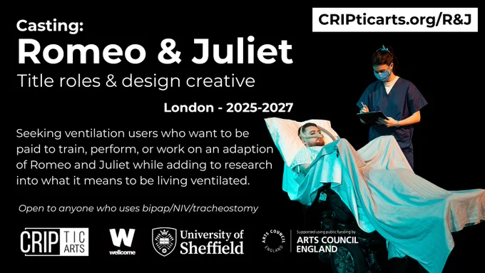 A poster for the project, either black on a white background, or white on a black background. The text says: “www.cripticarts.org/R&J
Casting: Romeo & Juliet - Title roles & design creative - London - 2025-2027 Seeking ventilation users who want to be paid to train, perform, or work on an adaptation of Romeo and Juliet while adding to research into what it means to be living ventilated. No theatre experience required.
Deadline 26th August 2025
Open to anyone who uses bipap/NIV/tracheostomy”
At the bottom are logos for CRIPtic Arts, the Wellcome Trust, University of Sheffield and Arts Council England
The poster contains a photo of Jamie rehearsing or performing. They are wearing a hospital gown and ventilator mask.
