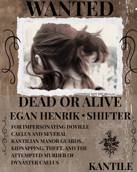 WANTED
DEAD OR ALIVE
EGAN HENRIK - SHIFTER
For impersonating Doville Caelus and several Kantilian Manor Guards, kidnapping, theft, and the attempted murder of Dynaster Caelus.