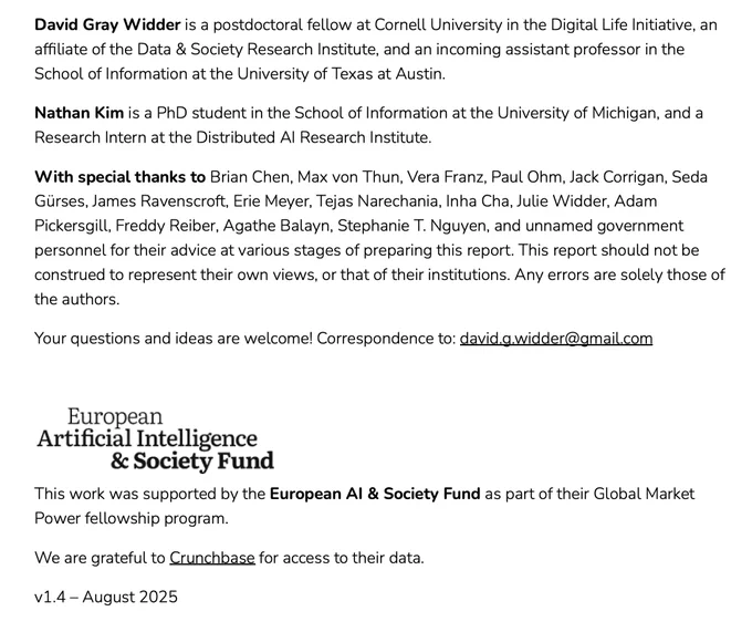 David Gray Widder is a postdoctoral fellow at Cornell University in the Digital Life Initiative, an
affiliate of the Data & Society Research Institute, and an incoming assistant professor in the
School of Information at the University of Texas at Austin.
Nathan Kim is a PhD student in the School of Information at the University of Michigan, and a
Research Intern at the Distributed AI Research Institute.
With special thanks to Brian Chen, Max von Thun, Vera Franz, Paul Ohm, Jack Corrigan, Seda
Gürses, James Ravenscroft, Erie Meyer, Tejas Narechania, Inha Cha, Julie Widder, Adam
Pickersgill, Freddy Reiber, Agathe Balayn, Stephanie T. Nguyen, and unnamed government
personnel for their advice at various stages of preparing this report. This report should not be
construed to represent their own views, or that of their institutions. Any errors are solely those of
the authors.
Your questions and ideas are welcome! Correspondence to: david.g.widder@gmail.com

<EUAISF logo>
This work was suppor