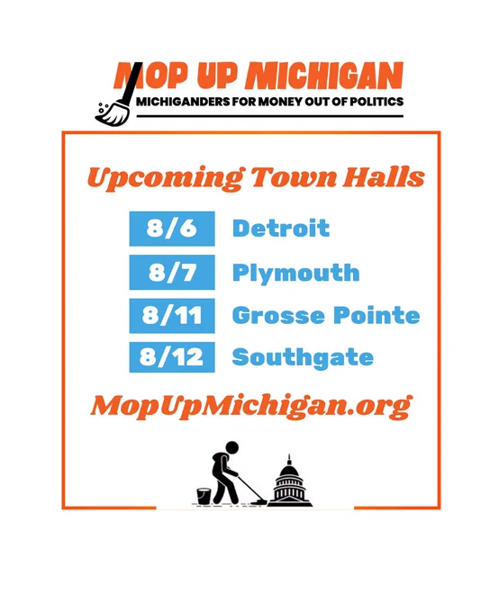 Michiganders for money out of politics upcoming town halls: 8/6 Detroit; 8/7 Plymouth; 8/11 Grosse Pointe; 8/12 Southgate. MopUpMichigan.org 