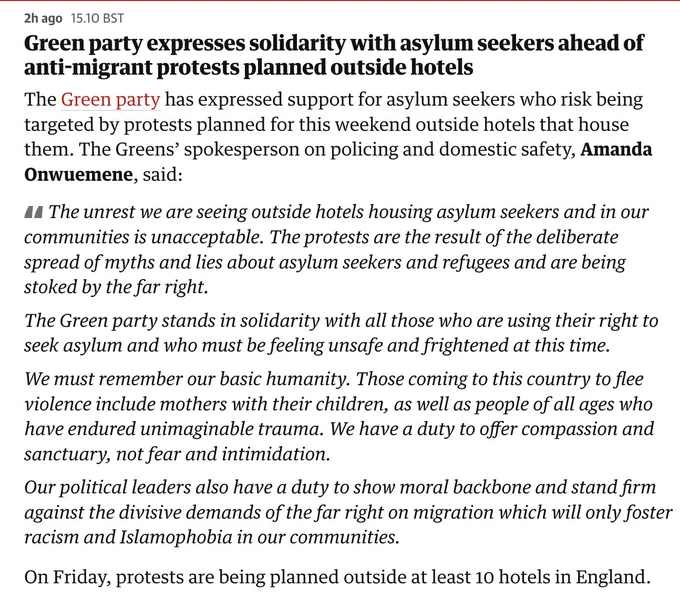 Green party expresses solidarity with asylum seekers ahead of anti-migrant protests planned outside hotels
The Green party has expressed support for asylum seekers who risk being targeted by protests planned for this weekend outside hotels that house them. The Greens’ spokesperson on policing and domestic safety, Amanda Onwuemene, said:

The unrest we are seeing outside hotels housing asylum seekers and in our communities is unacceptable. The protests are the result of the deliberate spread of myths and lies about asylum seekers and refugees and are being stoked by the far right.

The Green party stands in solidarity with all those who are using their right to seek asylum and who must be feeling unsafe and frightened at this time.