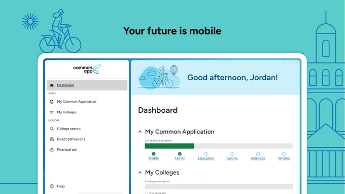 “Your future is mobile” appears in black text over a teal background. There is an illustration of a laptop below with the Common App mobile app displayed on it. On the left side of the screen the Common App logo is in a box with the following menu options below: Dashboard, My Common Application, My Colleges, College search, Direct admissions, and Financial aid. On the right side of the screen there is a blue box with the text “Good afternoon, Jordan!” and an illustration of a person riding a bike with a hot and balloon and clouds in the background. Below that there is a box that says “Dashboard” with a dropdown menu for “My Common Application” underneath it. A partially filled green bar has small text above it that reads “2/6 sections complete” and the following sections are listed out: Profile, Family, Education, Testing, Activities, and Writing. There are green checks above Profile and Family. There is the beginning of a “My Colleges” tab that can be seen at the bottom of the screen.