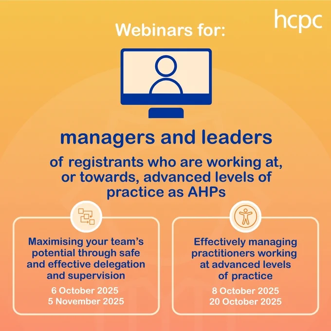 Graphic with a yellow and orange gradient background. The HCPC logo is in the top right. In the centre are the words 'Webinars for managers and leaders of registrants who are working at, or towards, advanced levels of practice as AHPs'. There is an icon of a laptop screen with a person on it at the top. At the bottom are two white boxes with an icon on the top of each. On the left, there is an icon showing a process and on the right an icon of a person. The text in the box on the left reads: 'Maximising your team's potential through safe and effective delegation and supervision, 6 October 2025, 5 November 2025.' Text in the box on the right reads: 'Effectively managing practitioners working at advanced levels of practice, 8 October 2025, 20 October 2025'.