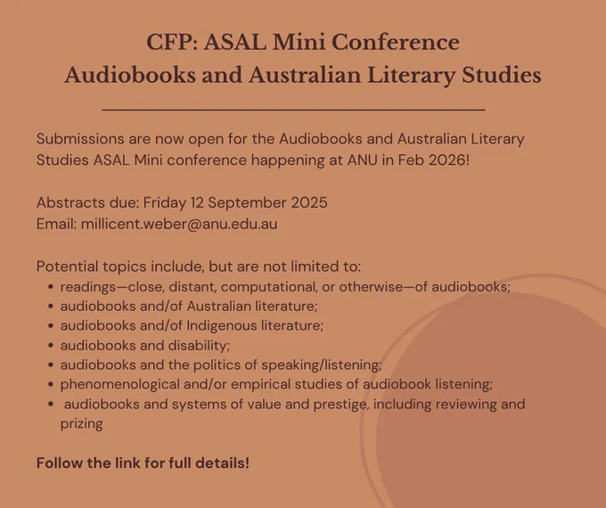 The image has a dark orange background, with dark brown text. It says: CFP: ASAL Mini Conference Audiobooks and Australian Literary Studies Submissions are now open for the Audiobooks and Australian Literary Studies ASAL Mini conference happening at ANU in Feb 2026! Abstracts due: Friday 12 September 2025 Email: millicent.weber@anu.edu.au 
Potential topics include, but are not limited to:
readings—close, distant, computational, or otherwise—of audiobooks;
audiobooks and/of Australian literature;
audiobooks and/of Indigenous literature;
audiobooks and disability;
audiobooks and the politics of speaking/listening;
phenomenological and/or empirical studies of audiobook listening;
 audiobooks and systems of value and prestige, including reviewing and prizing
Follow the link in our bio for full details!"
