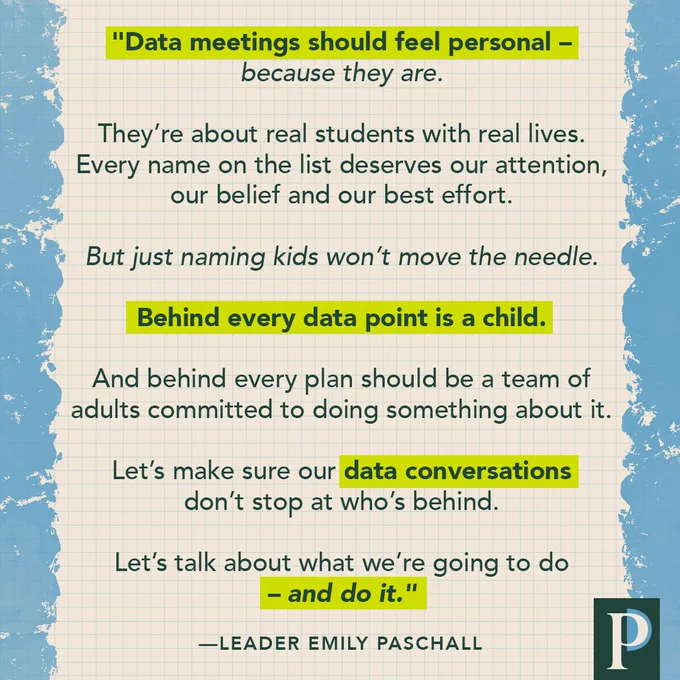 "Data meetings should feel personal – because they are. They’re about real students with real lives. Every name on the list deserves our attention, our belief and our best effort. But just naming kids won’t move the needle. Behind every data point is a child. And behind every plan should be a team of adults committed to doing something about it. Let’s make sure our data conversations don’t stop at who’s behind. Let’s talk about what we’re going to do – and do it." —Leader Emily Paschall