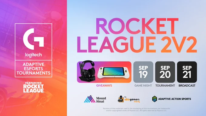 Logitech G Adaptive Esports Tournaments 

Feature Rocket League

Rocket League 2v2

Giveaways
Images of the Logitech G ASTRO A50 Gen 5 and Logitech G Cloud are in the center of the image

September 19: Game Night
September 20: Tournament
September 21: Broadcast

Logos for Mount Sinai, AbleGamers Charity and Adaptive Action Sports are on the bottom of the image. 
