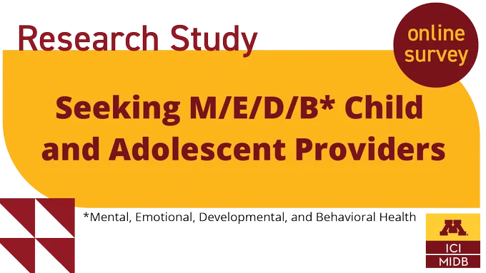 Graphic with the following text: Research study seeking M/E/D/B (Mental, Emotional, Developmental, and Behavioral Health) child and adolescent providers. Includes a bubble that says "online survey" and the University of Minnesota Institute on Community Integration and Masonic Institute for the Developing Brain logo.