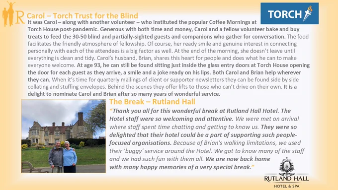An R2R postcard with an amber border and picture of Carol and Brianin the bottom left corner. They are stood with the green garden and hotel building - a grand country house - behind them. The nomination says: "It was Carol who instituted the popular Coffee Mornings at Torch House. She bakes and buys treats to feed the 30-50 blind and partially-sighted guests and companions who gather for conversation. Brian, at age 93, can still be found sitting just inside the glass entry doors at Torch House opening the door for each guest as they arrive, a smile and a joke ready on his lips. Both Carol and Brian help wherever they can."
Thank you all for this wonderful break at Rutland Hall Hotel. The Hotel staff were so welcoming and attentive. We were met on arrival where staff spent time chatting and getting to know us. They were so delighted that their hotel could be a part of supporting such people-focused organisations. We had such fun with them & have happy memories of a very special break!"