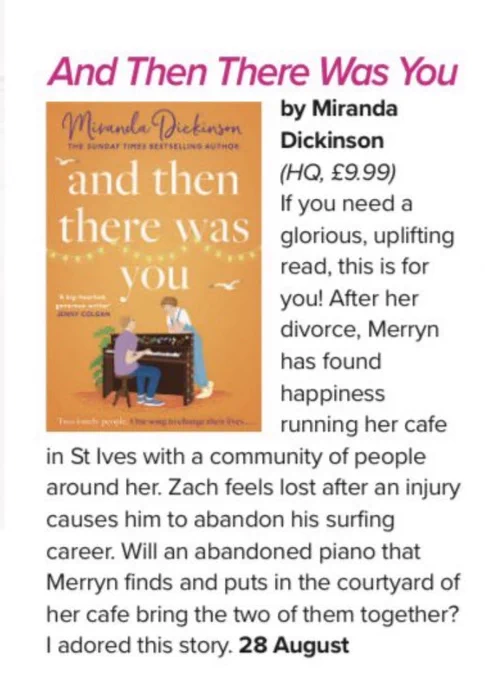 A review of And Then There Was You by Nina Pottell in Prima Magazine reads: “If you need a glorious, uplifting read, this is for you! After her divorce, Merryn has found happiness running her cafe
in St Ives with a community of people around her. Zach feels lost after an injury causes him to abandon his surfing career. Will an abandoned piano that Merryn finds and puts in the courtyard of her cafe bring the two of them together? I adored this story.”