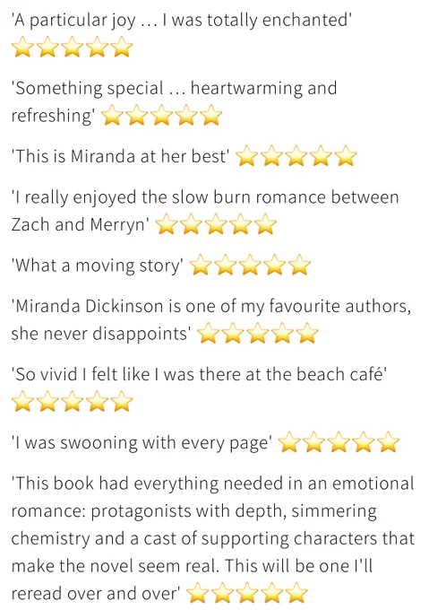A list of five-star reader reviews for And Then There Was You, read: “'A particular joy ... I was totally enchanted'. ‘Something special... heartwarming and refreshing'.
'This is Miranda at her best'. ‘I really enjoyed the slow burn romance between Zach and Merryn'. ‘What a moving story.’ ‘Miranda Dickinson is one of my favourite authors, she never disappoints.’ ‘So vivid! I felt like I was there at the beach café'. ‘I was swooning with every page'. ‘This book had everything needed in an emotional romance: protagonists with depth, simmering chemistry and a cast of supporting characters that make the novel seem real. This will be one I'll reread over and over!”