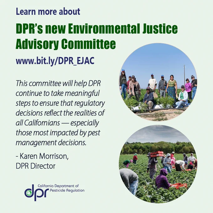 Two photos of farmworkers and text: “Learn more about DPR’s new Environmental Justice Advisory Committee. www. bit.ly/DPR_EJAC.”
Additional text, a quote from DPR Director Karen Morrison: “This committee will help DPR continue to take meaningful steps to ensure that regulatory decisions reflect the realities of all Californians — especially those most impacted by pest management decisions.”
