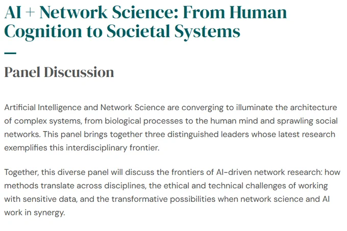 Image of event listing: 

AI   Network Science: From Human Cognition to Societal Systems
Panel Discussion
Artificial Intelligence and Network Science are converging to illuminate the architecture of complex systems, from biological processes to the human mind and sprawling social networks. This panel brings together three distinguished leaders whose latest research exemplifies this interdisciplinary frontier.

Together, this diverse panel will discuss the frontiers of AI-driven network research: how methods translate across disciplines, the ethical and technical challenges of working with sensitive data, and the transformative possibilities when network science and AI work in synergy.
