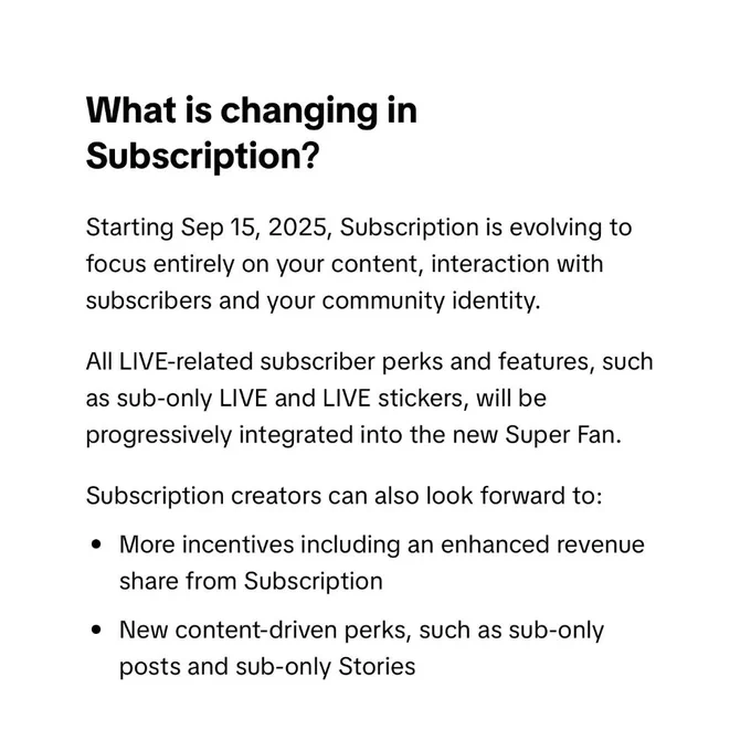 What is changing in Subscription? 
Starting Sep 15, 2025, Subscription is evolving to focus entirely on your content, interaction with subscribers and your community identity. 
All LIVE-related subscriber perks and features, such as sub-only LIVE and LIVE stickers, will be progressively integrated into the new Super Fan. 
Subscription creators can also look forward to: • More incentives including an enhanced revenue share from Subscription • New content-driven perks, such as sub-only posts and sub-only Stories 