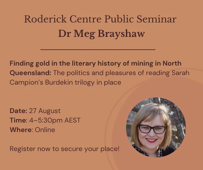 The text of the image reads: Roderick Centre Public Seminar Dr Meg Brayshaw Finding gold in the literary history of mining in North Queensland: The politics and pleasures of reading Sarah Campion’s Burdekin trilogy in place.
Date: 27 August
Time: 4–5:30pm AEST 
Where: Online. Register now to secure your place!
The image has a dark orange background, and an image of Dr Meg Brayshaw is featured in the bottom right corner. She has short blonde hair and her glasses have black frames.
