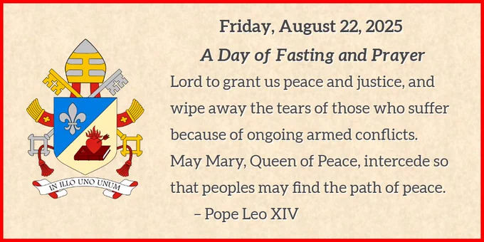 ON THE LEFT - The Coat of Arms of Pope Leo XIV described by the Vatican Press Office as, "The left field is blue with a silver fleur-de-lis; the right is white, with a flaming heart pieced by an arrow, entirely red, and resting on an uncovered book."

ON THE RIGHT: The following text: The heading of “Friday August 22, 2025, A Day of Fasting and Prayer” with the following text body, “Lord to grant us peace and justice, and wipe away the tears of those who suffer because of ongoing armed conflicts. May Mary, Queen of Peace, intercede so that peoples may find the path of peace. – Pope Leo XIV”

BACKGROUND AND BORDER: The image is on a background of what appears to be parchment paper and has a thin red border.