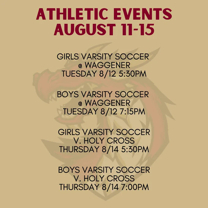 Athletic Events August 11-15. Girls varsity soccer  @ Waggener Tuesday 8/12 5:30pm. Boys varsity soccer @ Waggener Tuesday 8/12 7:15pm. Girls varsity soccer v. holy cross Thursday 8/14 5:30pm. Boys varsity soccer v. holy cross Thursday 8/14 7:00pm.