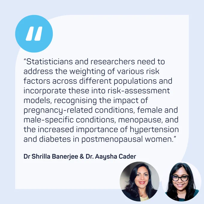 “Statisticians and researchers need to address the weighting of various risk factors across different populations and incorporate these into risk-assessment models, recognising the impact of pregnancy-related conditions, female and male-specific conditions, menopause, and the increased importance of hypertension and diabetes in postmenopausal women.” - Dr Shrilla Banerjee & Dr. Aaysha Cader
