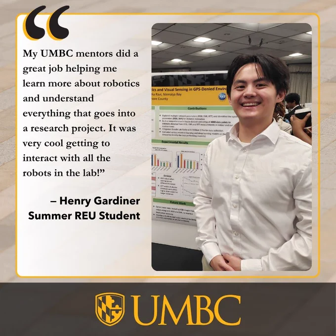 A man in a white shirt stands in front of a research poster. Quote text and the UMBC logo are visible.

Transcribed Text:

“My UMBC mentors did a great job helping me learn more about robotics and understand everything that goes into a research project. It was very cool getting to interact with all the robots in the lab!”
– Henry Gardiner
Summer REU Student
