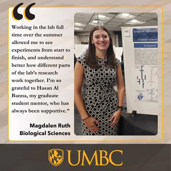 A woman in a geometric dress stands next to a scientific poster, with text and the UMBC logo on the left.

Transcribed Text:

“Working in the lab full time over the summer allowed me to see experiments from start to finish, and understand better how different parts of the lab’s research work together. I’m so grateful to Hasan Al Banna, my graduate student mentor, who has always been supportive.”

Magdalen Ruth Biological Sciences