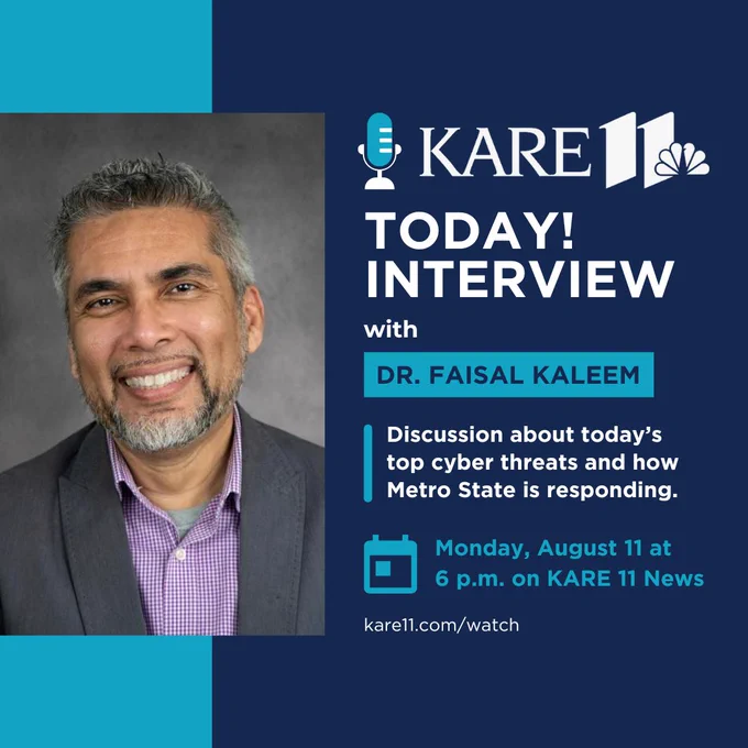 Image shows Dr. Kaleem, professor and director of Metro State's cybersecurity programs. Text reads: "KARE11 TODAY! INTERVIEW with DR. FAISAL KALEEM Discussion about today's top cyber threats and how Metro State is responding. Monday, August 11 at 6 p.m. on KARE 11 News. kare11.com/watch."