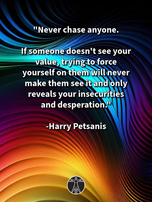 “NEVER CHASE ANYONE.

If someone doesn’t see your value, trying to force yourself on them will never make them see it and only reveals your insecurities and desperation.

Trust your instincts. 
We know when we are not for someone and someone is not for us
Confident people never take that personally.

Animals often beg for attention and affection—people never should.

Insecurity chases the wrong people.

Confidence allows the right people to come to them.”

—Harry Petsanis 

#KnowYourWorth
#NoChasing
#SelfRespect
#ValueYourself

“Never Chase Anyone” by Harry Petsanis

*If this resonates, share it. You are appreciated.