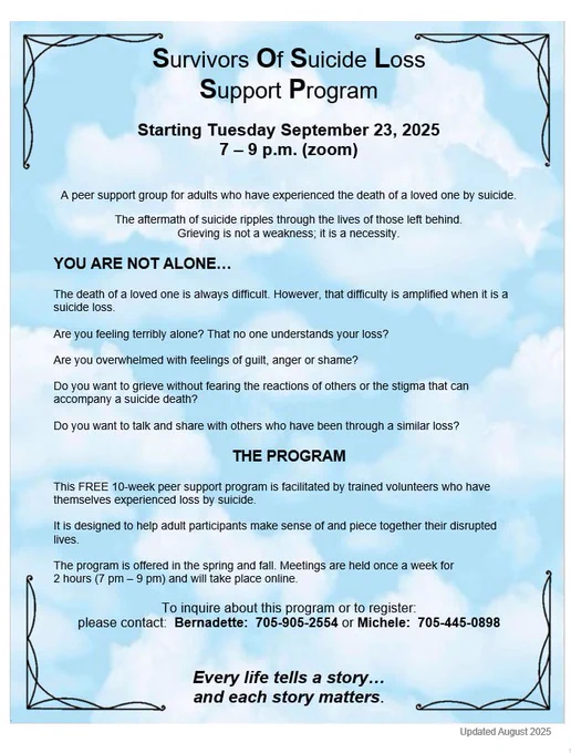 Survivors Of Suicide Loss Support Program

Starting Tuesday September 23, 2025
7 – 9 p.m. (zoom) for 10 weeks.

A peer support group for adults who have experienced the death of a loved one by suicide.
The aftermath of suicide ripples through the lives of those left behind.  

Grieving is not a weakness; it is a necessity.

YOU ARE NOT ALONE… 

The death of a loved one is always difficult. However, that difficulty is amplified when it is a suicide loss. 
Are you feeling terribly alone? That no one understands your loss? 
Are you overwhelmed with feelings of guilt, anger or shame? 
Do you want to grieve without fearing the reactions of others or the stigma that can accompany a suicide death? 
Do you want to talk and share with others who have been through a similar loss? 

THE PROGRAM

This FREE 10-week peer support program is facilitated by trained volunteers who have themselves experienced loss by suicide. 
It is designed to help adult participants make sense of and piece together the