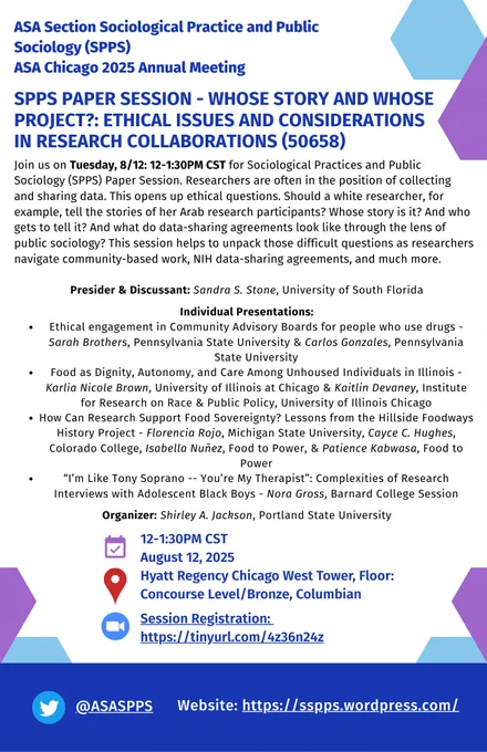 12-1:30PM – 50658 – Whose Story and Whose Project?: Ethical Issues and Considerations in Research Collaborations – West Tower, Hyatt Regency Chicago, Floor: Concourse Level/Bronze, Columbian

Join us on Tuesday, 8/12: 12-1:30PM CST for Sociological Practices and Public Sociology (SPPS) Paper Session – Whose Story and Whose Project?: Ethical Issues and Considerations in Research Collaborations (50658, viewable in online program)

Register for Zoom details: https://northwestern.zoom.us/meeting/register/EhiUU_DsT1aSp9oB41ZH1A

Website: https://sspps.wordpress.com/meetings/

Researchers are often in the position of collecting and sharing data. This opens up ethical questions. Should a white researcher, for example, tell the stories of her Arab research participants? Whose story is it? And who gets to tell it? And what do data-sharing agreements look like through the lens of public sociology? This session helps to unpack those difficult questions as researchers navigate community-based work