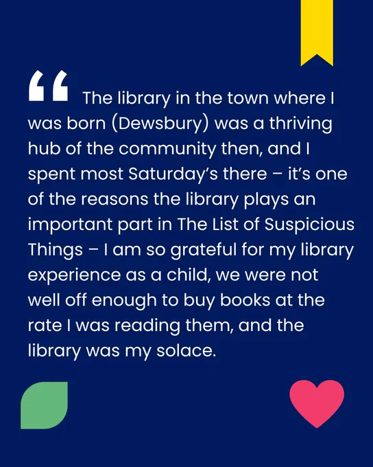 Quote from Jennie Godfrey's interview: "The library in town where I was born (Dewsbury) was a thriving hub of the community then, and I spent most Saturday's there - it's one of the reasons the library plays an important part in 'The List of Suspicious Things' - I am so grateful for my library experience as a child, we were not well off enough to buy books at the rate I was reading them, and the library was my solace."