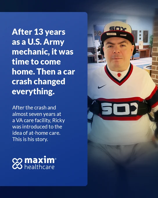Image of Ricky. Text in blue frame to the left of Ricky's photo: "After 13 years as a U.S. Army mechanic, it was time to come home. Then a car crash changed everything. After the crash and almost seven years at a VA care facility, Ricky was introduced to the idea of at-home care. This is his story." Maxim Healthcare logo in left-hand corner.
