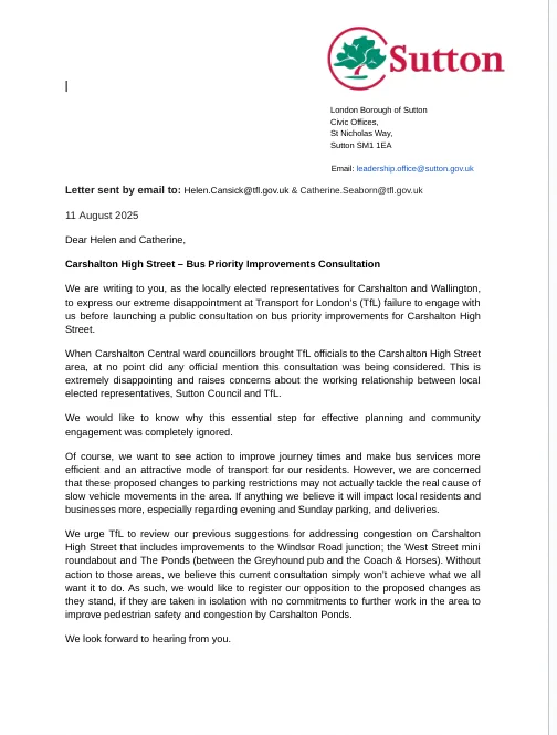 Image of a letter from local councillors and MP to TfL regarding bus priority improvements in Carshalton High Street. The letter expresses disappointment at the lack of consultation and opposition to the current proposals. The letter is from: Councillor Barry Lewis, Leader of Sutton Council and Ward Councillor for Wallington North, Bobby Dean, MP for Carshalton and Wallington, Councillor Christopher Woolmer Chair of the Environment and Sustainable Transport Committee, Councillor Isabel Araujo Vice Chair of the Environment and Sustainable Transport Committee and Ward Councillor for Carshalton Central, Councillor Jake Short, Ward Councillor for Carshalton Central, Councillor Andrew Jenner, Ward Councillor for Carshalton Central, Councillor Marian James, Ward Councillor for Wallington North, Councillor Sunita Gordon, Ward Councillor for Wallington North 