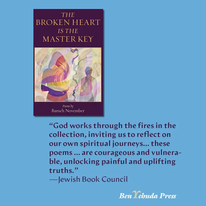 The Broken Heart is the Master Key by Baruch November: “God works through the fires in the collec­tion, inviting us to reflect on our own spir­i­tu­al journeys… these poems … are coura­geous and vulnera­ble, unlock­ing painful and uplift­ing truths.”
—Jewish Book Council