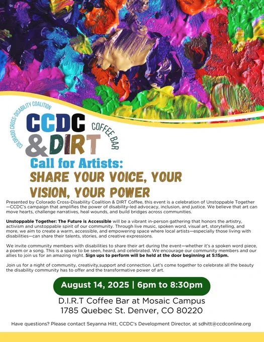 Presented by Colorado Cross-Disability Coalition & DIRT Coffee.
Unstoppable Together: The Future is Accessible will be a vibrant in-person gathering that honors the artistry.
activism and unstoppable spirit of our community. Through live music, spoken word, visual art, storytelling, and
more, we aim to create a warm, accessible, and empowering space where local artists— especially those living with
disabilities-can share their talents, stories, and creative expressions.
We invite community members with disabilities to share their art during the event-whether it's a spoken word piece.
a poem or a song. This is a space to be seen, heard, and celebrated. We encourage our community members and our
allies to join us for an amazing night. Sign ups to perform will be held at the door beginning at 5:15pm.
Join us for a night of community, creativity,support and connection.
August 14, 2025 | 6pm to 8:30pm
D.I.R.T Coffee Bar at Mosaic Campus
1785 Quebec St. Denver, CO 80220