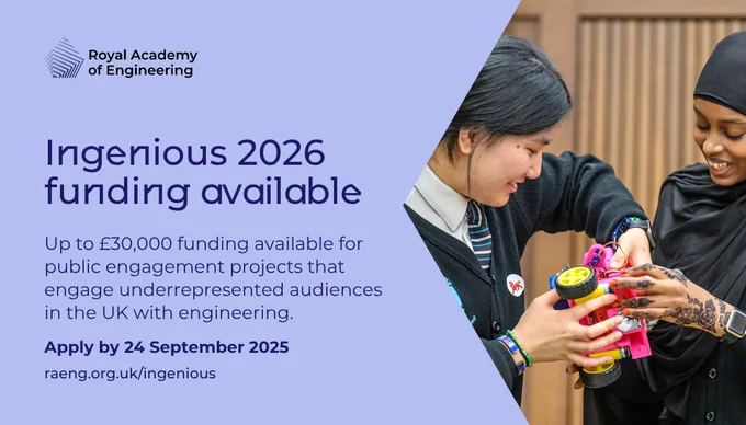 Social card with the text, "Ingenious 2026 funding available. Up to £30,000 funding available for public engagement projects that engage underrepresented audiences in the UK with engineering. Apply by 24 September 2025. raeng.org.uk/ingenious." The text is accompanied by an image of two schoolgirls at a previous Ingenious project. 