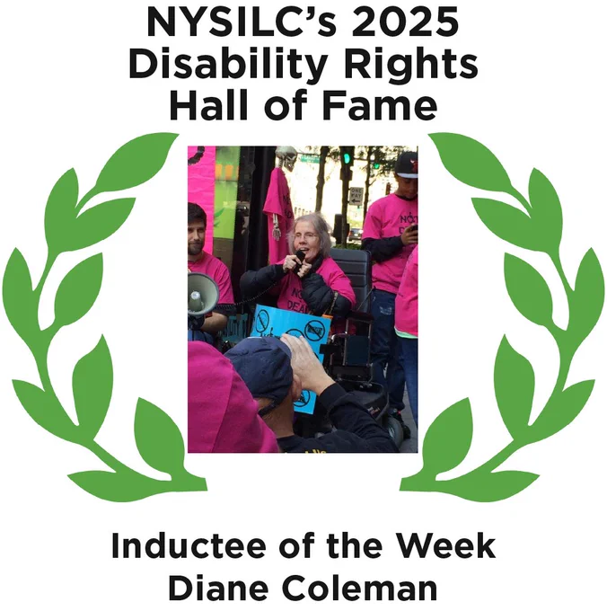 Graphic of two green laurel leaves on each side of the photo of Diane Coleman, a white woman in a wheelchair wearing a pink shirt with a blue protest sign on her lap speaking into a microphone. Text reads, "NYSILC's 2025 Disability Rights Hall of Fame. Inductee of the Week Diane Coleman."
