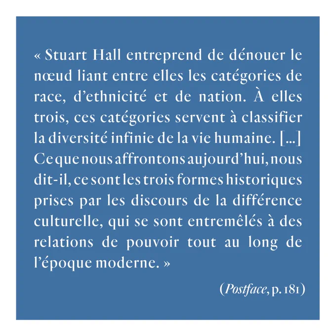 Citation extraite de la postface, page 181 : « Stuart Hall entreprend de dénouer le nœud liant entre elles les catégories de race, d’ethnicité et de nation. À elles trois, ces catégories servent à classifier la diversité infinie de la vie humaine. […] Ce que nous affrontons aujourd’hui, nous dit-il, ce sont les trois formes historiques prises par les discours de la différence culturelle, qui se sont entremêlés à des relations de pouvoir tout au long de l’époque moderne. »