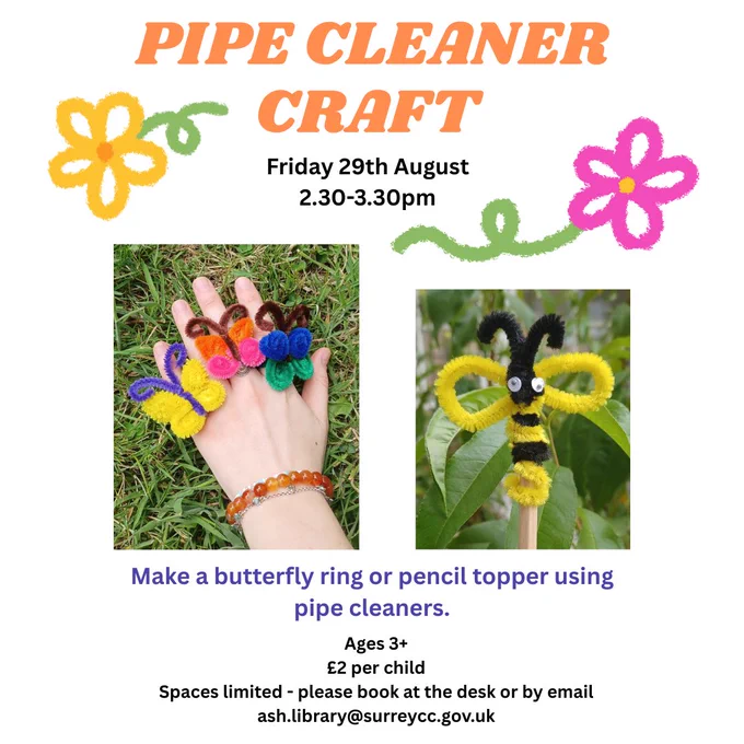 Orange, black and purple text on white background with pictures of flowers and photographs of the butterfly and bee pipe cleaner crafts.  

The text reads:  
Pipe Cleaner Craft  
Thursday 29th August   
2.30-3.30pm  
Make a butterfly ring or pencil topper using pipe cleaners.  
Ages 3   
£2 per child  
Spaces limited - please book at the desk or by email ash.library@surreycc.gov.uk 