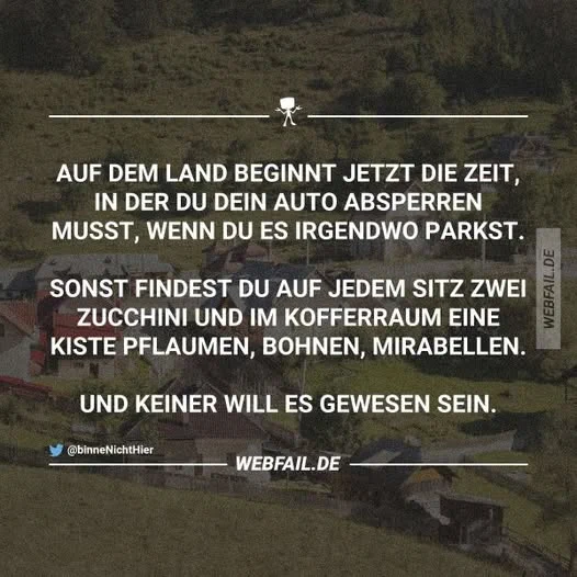 Auf dem Land beginnt jetzt die Zeit, in der du dein Auto absperren musst, wenn du es irgendwo parkst.

Sonst findest du auf jedem Sitz 2 Zucchini und im Kofferraum eine Kiste  Pflaumen, Bohnen, Mirabellen.

Und keiner will es gewesen sein.