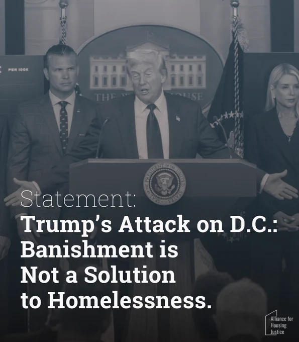 A graphic with a blue-tinted monochrome photo background showing Donald Trump speaking at a White House press podium bearing the presidential seal, flanked by Pete Hegseth to his left and Pam Bondi to his right, and U.S. flags behind; overlaid white text reads:
Statement: Trump’s Attack on D.C.: Banishment is Not a Solution to Homelessness.
In the lower-right corner, a small logo reads: Alliance for Housing Justice.