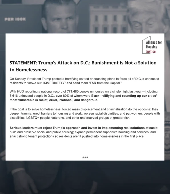 On Sunday, President Trump posted a horrifying screed announcing plans to force all of D.C.’s unhoused residents to “move out, IMMEDIATELY” & send them “FAR from the Capital.” 

W/ HUD reporting a national record of 771,480 people unhoused on a single night last year—including 5,616 unhoused people in D.C., over 80% of whom were Black—vilifying & rounding up our cities’ most vulnerable is racist, cruel, irrational & dangerous.

If the goal is to solve homelessness, forced mass displacement & criminalization do the opposite: they deepen trauma, erect barriers to housing & work, worsen racial disparities, and put women, people w/ disabilities, LGBTQ  people, veterans, & other underserved groups at greater risk.

Serious leaders must reject Trump's approach & invest in implementing real solutions at scale: build & preserve social & public housing; expand permanent supportive housing & services; & enact strong tenant protections so residents aren’t pushed into homelessness in the 1st place