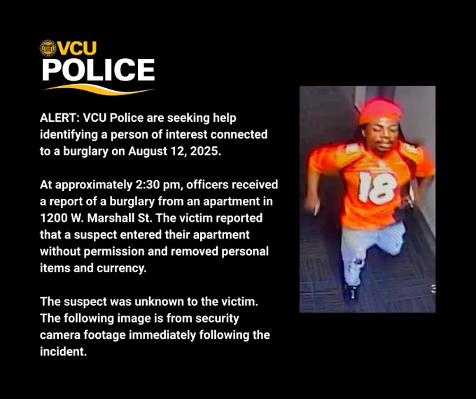 VCU Police logo. Image of a man running down a hallway in an orange football jersey with #18 on it. Text reads: VCU Police are seeking help identifying a person of interest connected to a burglary on August 12, 2025. At approximately 2:30 pm, officers received a report of a burglary from an apartment in 1200 W. Marshall St. The victim reported that a suspect entered their apartment without permission and removed personal items and currency. The suspect was unknown to the victim. The following image is from security camera footage immediately following the incident.