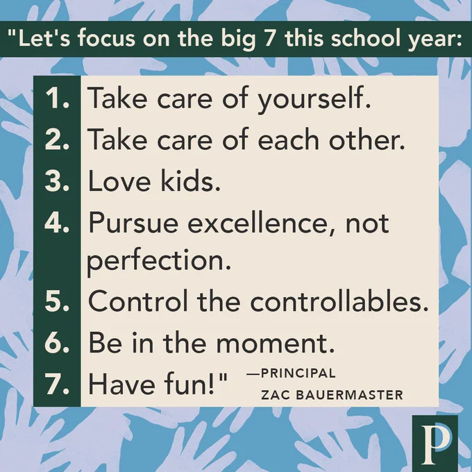 "Let's focus on the big 7 this school year: 1. Take care of yourself. 2. Take care of each other. 3. Love kids. 4. Pursue excellence, not perfection. 5. Control the controllables. 6. Be in the moment. 7. Have fun!" —Principal Zac Bauermaster