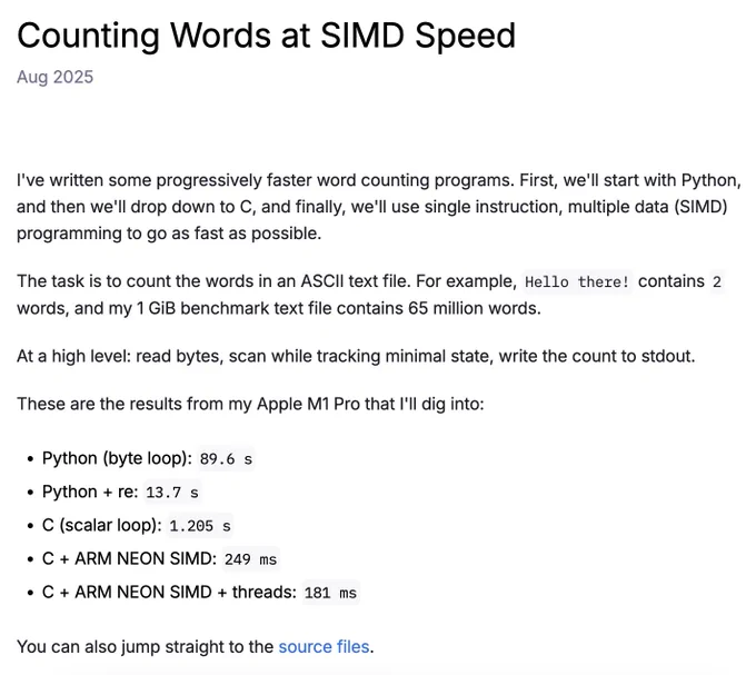 (screenshot of blog)

Counting Words at SIMD Speed
Aug 2025

I've written some progressively faster word counting programs. First, we'll start with Python, and then we'll drop down to C, and finally, we'll use single instruction, multiple data (SIMD) programming to go as fast as possible.

The task is to count the words in an ASCII text file. For example, Hello there! contains 2 words, and my 1 GiB benchmark text file contains 65 million words.

At a high level: read bytes, scan while tracking minimal state, write the count to stdout.

These are the results from my Apple M1 Pro that I'll dig into:

Python (byte loop): 89.6 s
Python   re: 13.7 s
C (scalar loop): 1.205 s
C   ARM NEON SIMD: 249 ms
C   ARM NEON SIMD   threads: 181 ms
You can also jump straight to the source files.