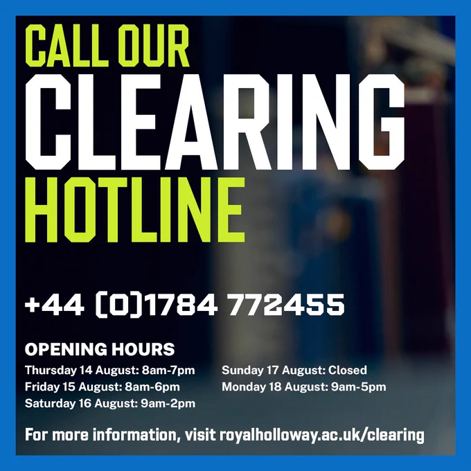Call our Clearing hotline  44 [0]1784 772455 / Opening hours: Thursday 14 August: 8am-7pm, Friday 15 August: 8am-6pm, Saturday 16 August: 9am-2pm, Sunday 17 August: Closed, Monday 18 August: 9am-5pm / For more information, visit royalholloway.ac.uk/clearing