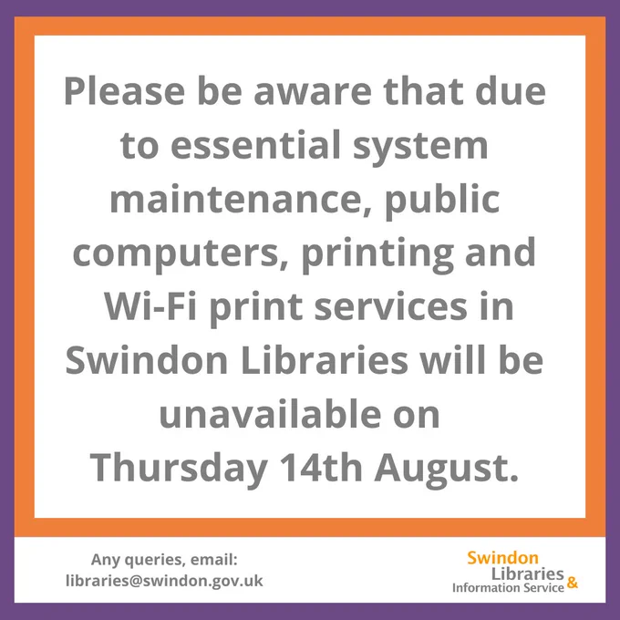 Purple and orange bordered graphic, with text that reads "Please be aware that due to essential system maintenance, public computers, printing and Wi-Fi print services in Swindon Libraries will be unavailable on Thursday 14th August. Any queries, email: libraries@swindon.gov.uk"