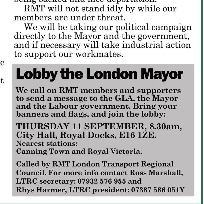 Zoomed in portion of previous image:

"RMT will not stand idly by while our members are under threat.

We will be taking our political campaign directly to the Mayor and the government, and if necessary will take industrial action to support our workmates.

*Lobby the London Mayor*

We call on RMT members and supporters to send a message to the GLA, the Mayor and the Labour government. Bring your banners and flags, and join the lobby:

THURSDAY 11 SEPTEMBER, 8.30am, City Hall, Royal Docks, E16 1ZE.
Nearest stations: Canning Town and Royal Victoria.

Called by RMT London Transport Regional Council. For more info contact Ross Marshall, LTRC secretary: 07932 576 955 and Rhys Harmer, LTRC president: 07387 586 051 Y"